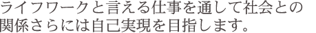 ライフワ−クと言える仕事を通して社会との関係さらには自己実現を目指します。